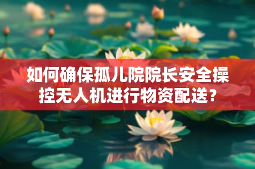 如何确保孤儿院院长安全操控无人机进行物资配送？