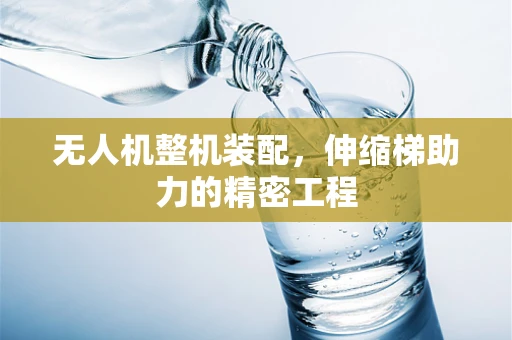 无人机整机装配，伸缩梯助力的精密工程