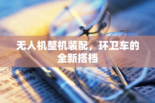 无人机整机装配，环卫车的全新搭档