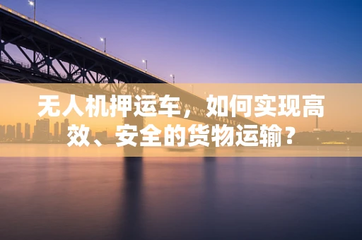 无人机押运车，如何实现高效、安全的货物运输？