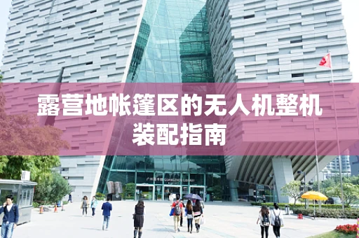 露营地帐篷区的无人机整机装配指南