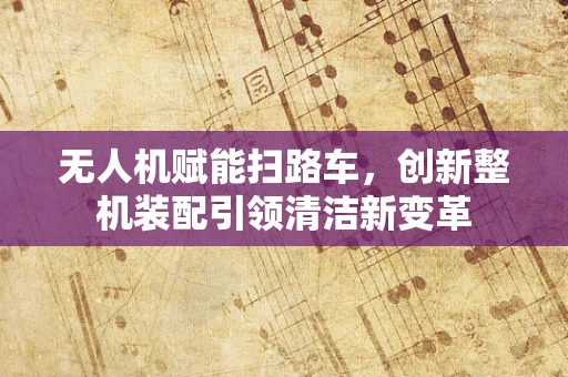 无人机赋能扫路车，创新整机装配引领清洁新变革