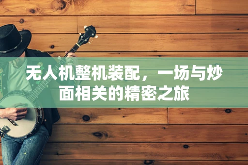 无人机整机装配，一场与炒面相关的精密之旅