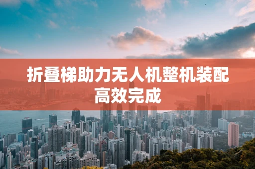 折叠梯助力无人机整机装配高效完成