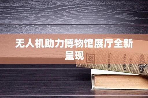 无人机助力博物馆展厅全新呈现