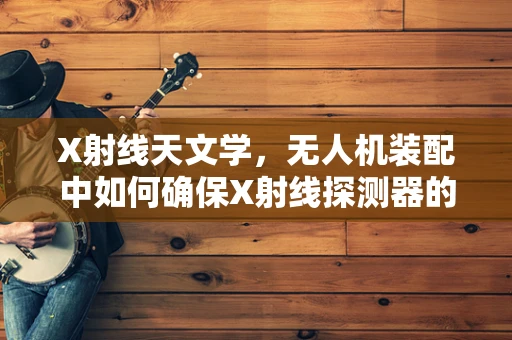 X射线天文学，无人机装配中如何确保X射线探测器的精准对接？