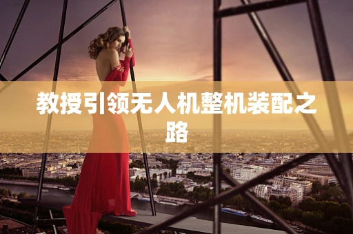 教授引领无人机整机装配之路