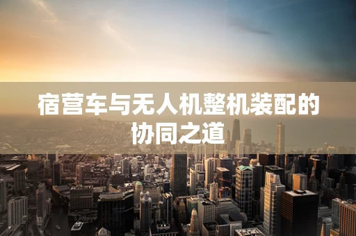 宿营车与无人机整机装配的协同之道