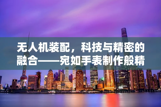 无人机装配，科技与精密的融合——宛如手表制作般精细