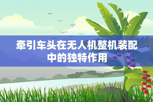 牵引车头在无人机整机装配中的独特作用