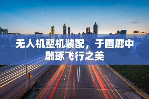无人机整机装配，于画廊中雕琢飞行之美