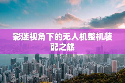 影迷视角下的无人机整机装配之旅
