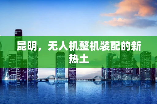 昆明，无人机整机装配的新热土