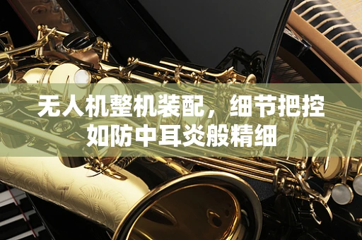 无人机整机装配，细节把控如防中耳炎般精细