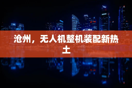 沧州，无人机整机装配新热土
