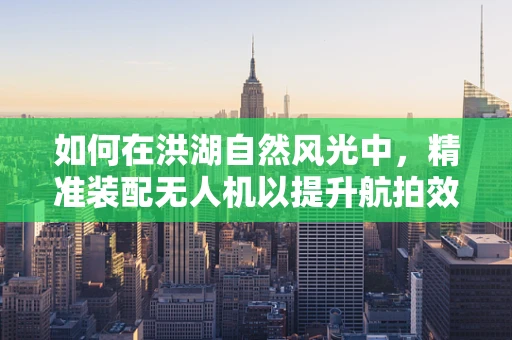 如何在洪湖自然风光中，精准装配无人机以提升航拍效果？