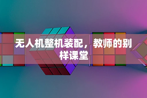 无人机整机装配，教师的别样课堂