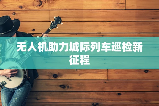 无人机助力城际列车巡检新征程