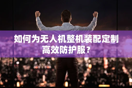 如何为无人机整机装配定制高效防护服？