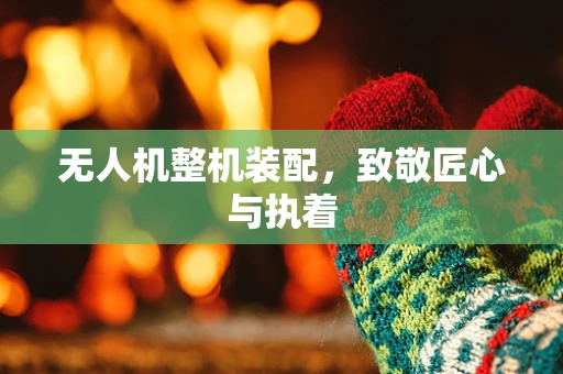 无人机整机装配，致敬匠心与执着