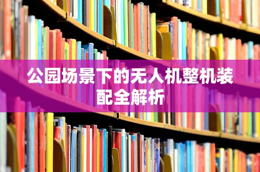 公园场景下的无人机整机装配全解析