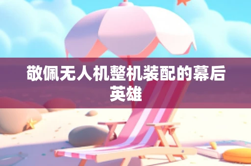 敬佩无人机整机装配的幕后英雄
