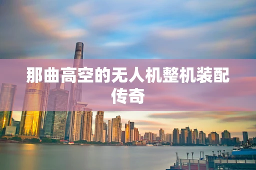 那曲高空的无人机整机装配传奇