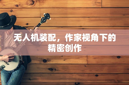 无人机装配，作家视角下的精密创作