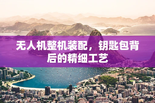无人机整机装配，钥匙包背后的精细工艺