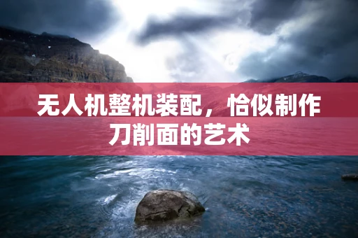 无人机整机装配，恰似制作刀削面的艺术