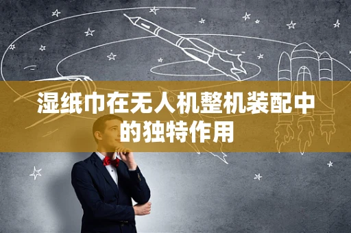 湿纸巾在无人机整机装配中的独特作用