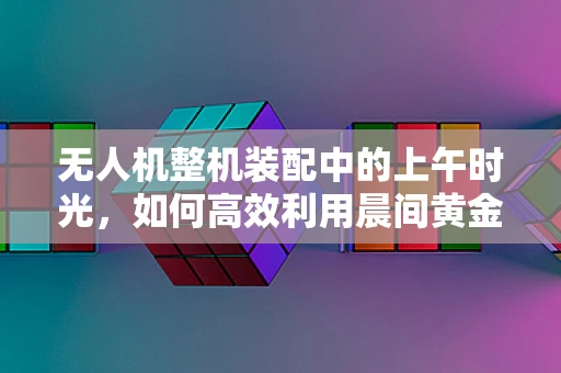 无人机整机装配中的上午时光，如何高效利用晨间黄金时段？