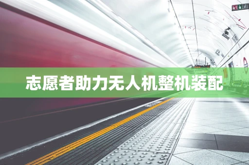 志愿者助力无人机整机装配