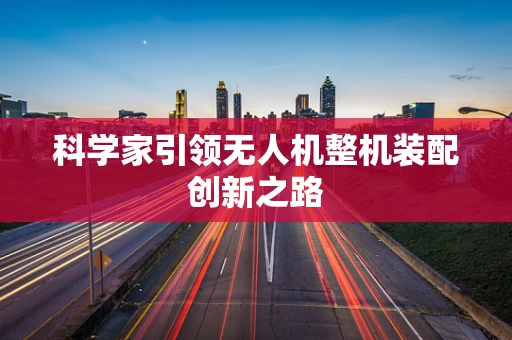 科学家引领无人机整机装配创新之路
