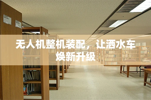 无人机整机装配，让洒水车焕新升级