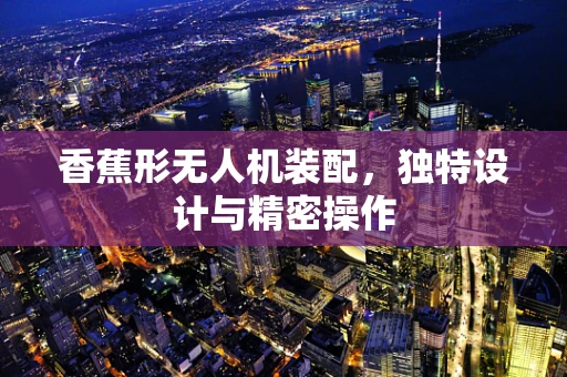 香蕉形无人机装配，独特设计与精密操作