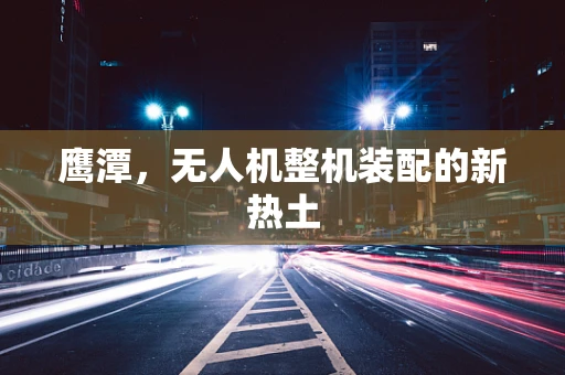 鹰潭，无人机整机装配的新热土