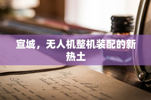 宣城，无人机整机装配的新热土