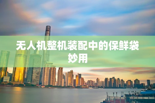 无人机整机装配中的保鲜袋妙用
