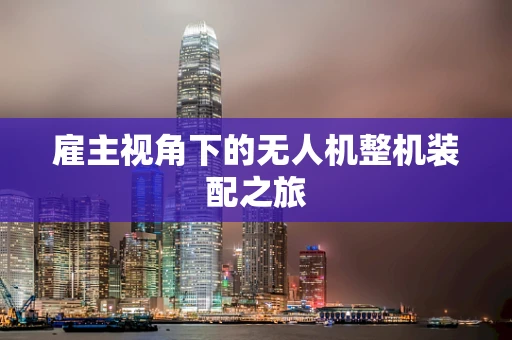 雇主视角下的无人机整机装配之旅
