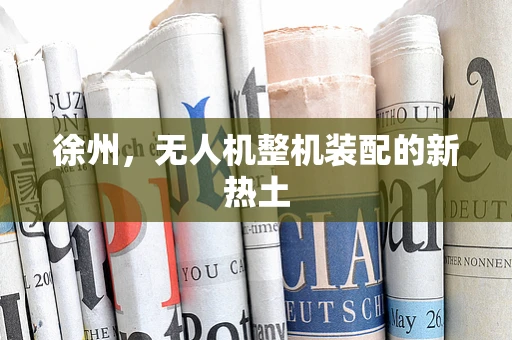 徐州，无人机整机装配的新热土