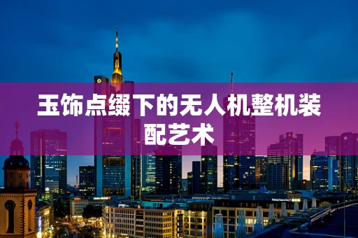 玉饰点缀下的无人机整机装配艺术