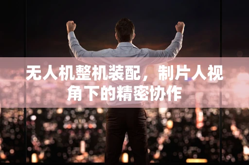 无人机整机装配，制片人视角下的精密协作