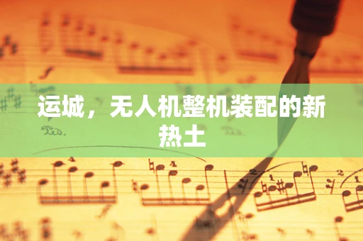 运城，无人机整机装配的新热土