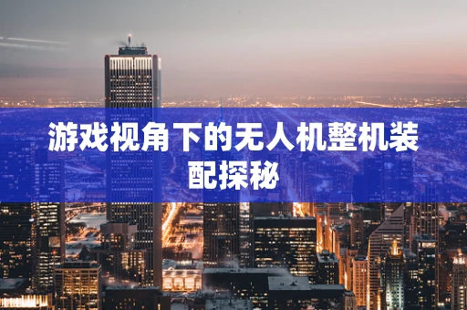 游戏视角下的无人机整机装配探秘