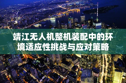 靖江无人机整机装配中的环境适应性挑战与应对策略
