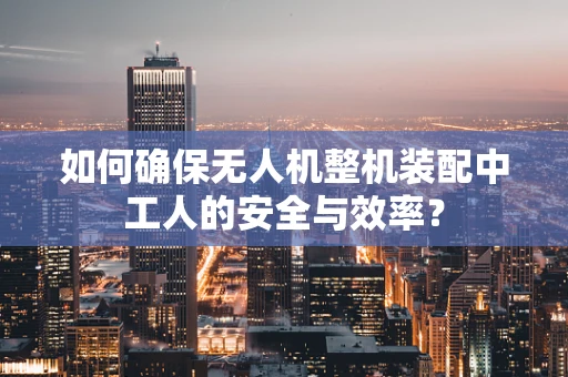 如何确保无人机整机装配中工人的安全与效率？