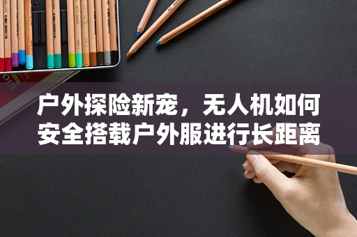 户外探险新宠，无人机如何安全搭载户外服进行长距离飞行？