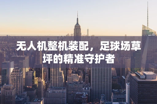 无人机整机装配，足球场草坪的精准守护者