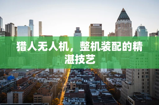 猎人无人机，整机装配的精湛技艺